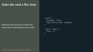.card {
display: flex;
flex-direction: column;
}
.card .inner {
flex: 1;
}
Make the card a flex item
Allow the inner to grow, it pushes the
footer down to the bottom of the cards
https://codepen.io/rachelandrew/pen/XgdydE
 