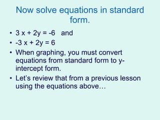 Now solve equations in standard form. 3 x + 2y = -6  and  -3 x + 2y = 6 When graphing, you must convert equations from standard form to y-intercept form. Let’s review that from a previous lesson using the equations above… 