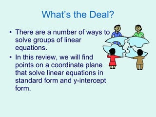 What’s the Deal? There are a number of ways to solve groups of linear equations. In this review, we will find points on a coordinate plane that solve linear equations in standard form and y-intercept form. 