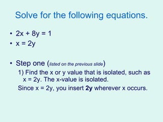 Solve for the following equations. 2x + 8y = 1 x = 2y Step one ( listed on the previous slide ) 1) Find the x or y value that is isolated, such as x = 2y. The x-value is isolated. Since x = 2y, you insert  2y  wherever x occurs. 