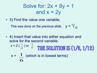 Solve for: 2x + 8y = 1 and x = 2y 3) Find the value one variable. This was done on the previous slide.  y =  1 / 12 4) Insert that value into either equation and solve for the second variable.  x = 2 (  ) or  x =  (which is in lowest terms) The solution is (1/6, 1/12) 