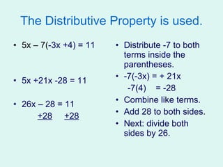 The Distributive Property is used. 5x – 7( -3x +4) = 11 5x +21x -28 = 11 26x – 28 = 11 +28   +28 Distribute -7 to both terms inside the parentheses. -7(-3x) = + 21x -7(4)  = -28 Combine like terms. Add 28 to both sides. Next: divide both sides by 26. 