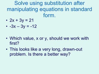 Solve using substitution after manipulating equations in standard form. 2x + 3y = 21 -3x – 3y = -12 Which value, x or y, should we work with first?  This looks like a very long, drawn-out problem. Is there a better way? 