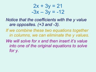 2x + 3y = 21 -3x – 3y = -12 Notice that the coefficients with the y value are opposites. (+3 and -3). If we combine these two equations together in columns, we can eliminate the y values. We will solve for x and then insert it’s value into one of the original equations to solve for y. 