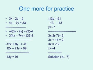 One more for practice 3x - 2y = 2 4x – 7y = 33 -------------------- -4(3x - 2y) = (2)-4 3(4x – 7y) = (33)3 ------------------------- -12x + 8y  = -8 12x – 21y = 99 ----------------------- -13y = 91 -13y  =  91 -13  -13 y= -7 --------------------------- 3x-2(-7)= 2 3x + 14 = 2 3x = -12  x= -4 ------------- Solution (-4, -7) 