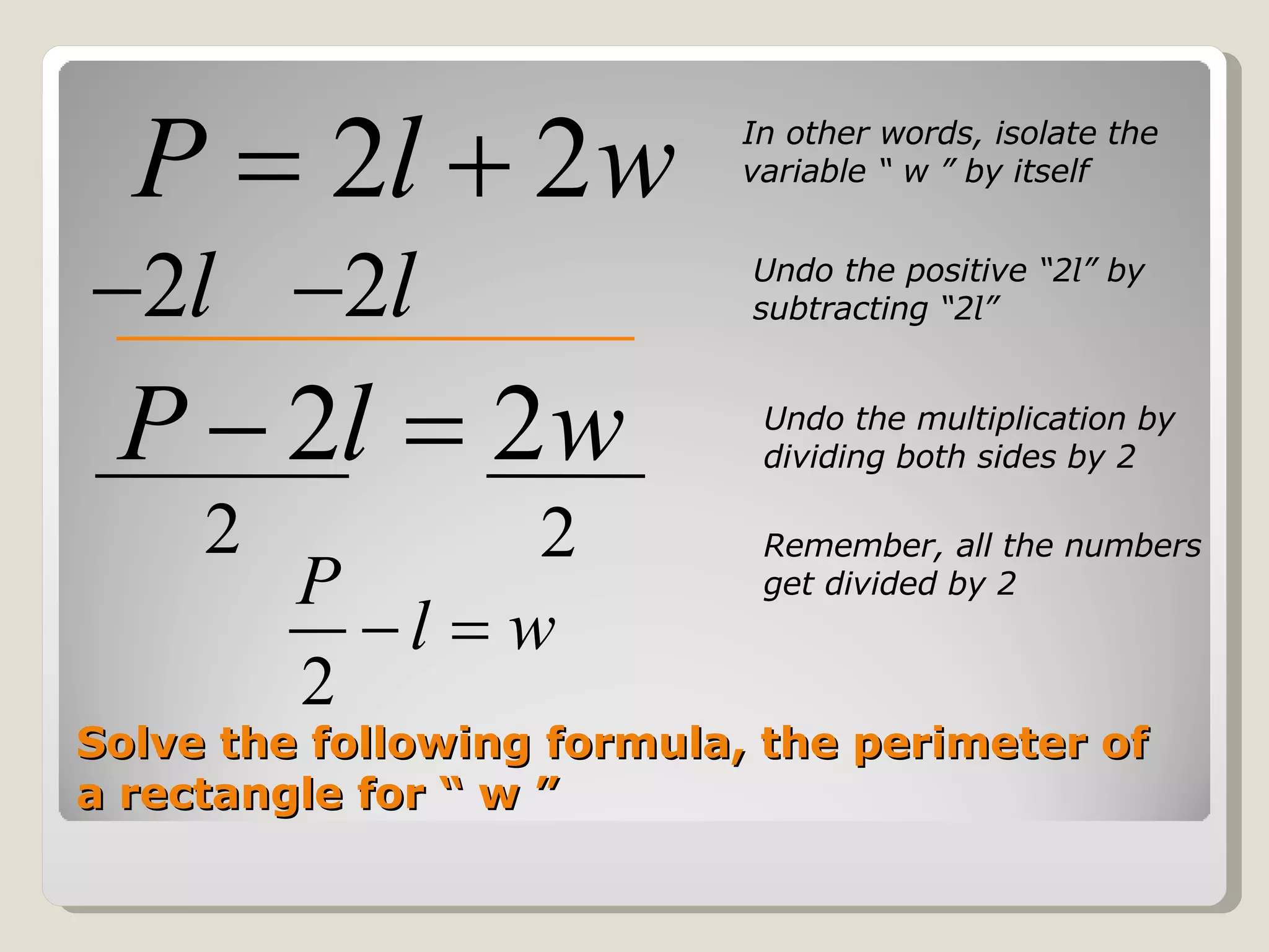 Solve the following formula, the perimeter of a rectangle for “ w ” In other words, isolate the variable “ w ” by itself Undo the positive “2 l ” by subtracting “2 l ”  Undo the multiplication by dividing both sides by 2 Remember, all the numbers get divided by 2 