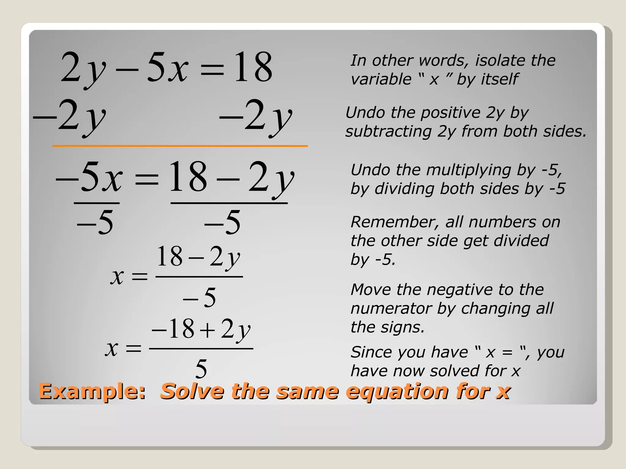 Example:  Solve the same equation for x In other words, isolate the variable “ x ” by itself Undo the positive 2y by subtracting 2y from both sides. Undo the multiplying by -5, by dividing both sides by -5 Remember, all numbers on the other side get divided by -5. Since you have “ x = “, you have now solved for x Move the negative to the numerator by changing all the signs. 
