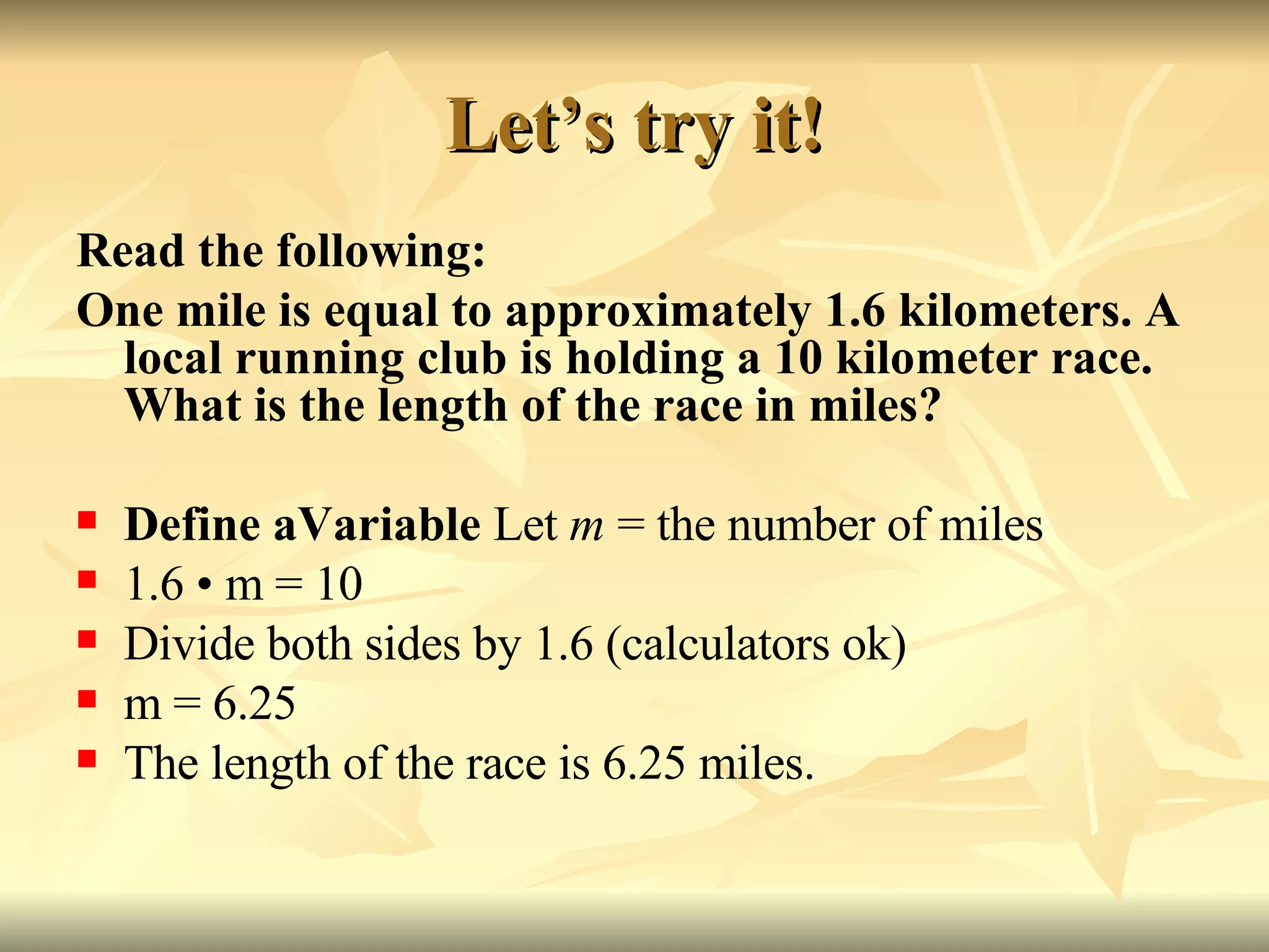 Let’s try it! Read the following: One mile is equal to approximately 1.6 kilometers. A local running club is holding a 10 kilometer race. What is the length of the race in miles? Define aVariable  Let  m  = the number of miles 1.6  • m = 10 Divide both sides by 1.6 (calculators ok) m = 6.25 The length of the race is 6.25 miles. 