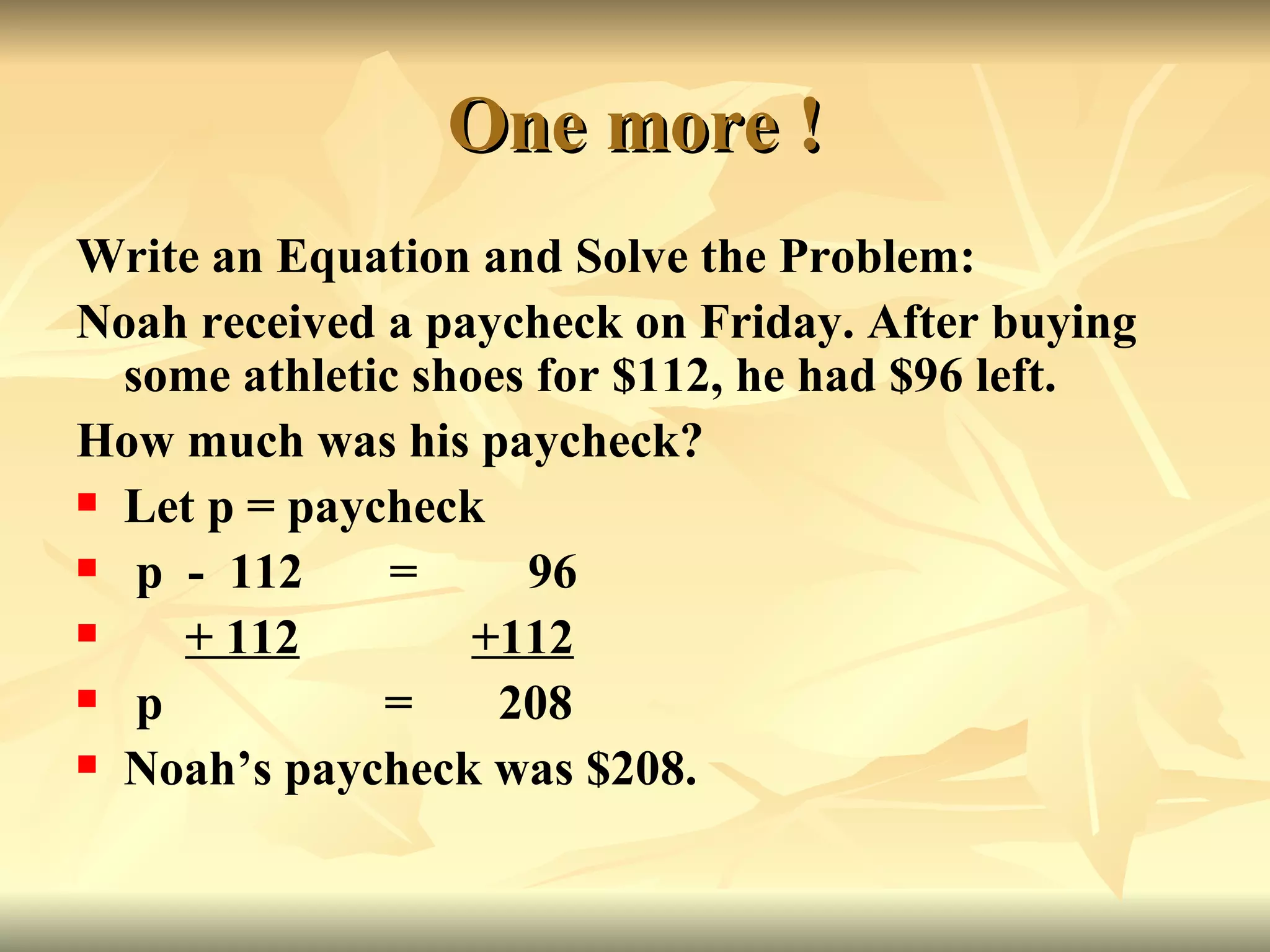 One more ! Write an Equation and Solve the Problem: Noah received a paycheck on Friday. After buying some athletic shoes for $112, he had $96 left. How much was his paycheck? Let p = paycheck p  -  112  =  96 + 112   +112   p  =  208 Noah’s paycheck was $208.  