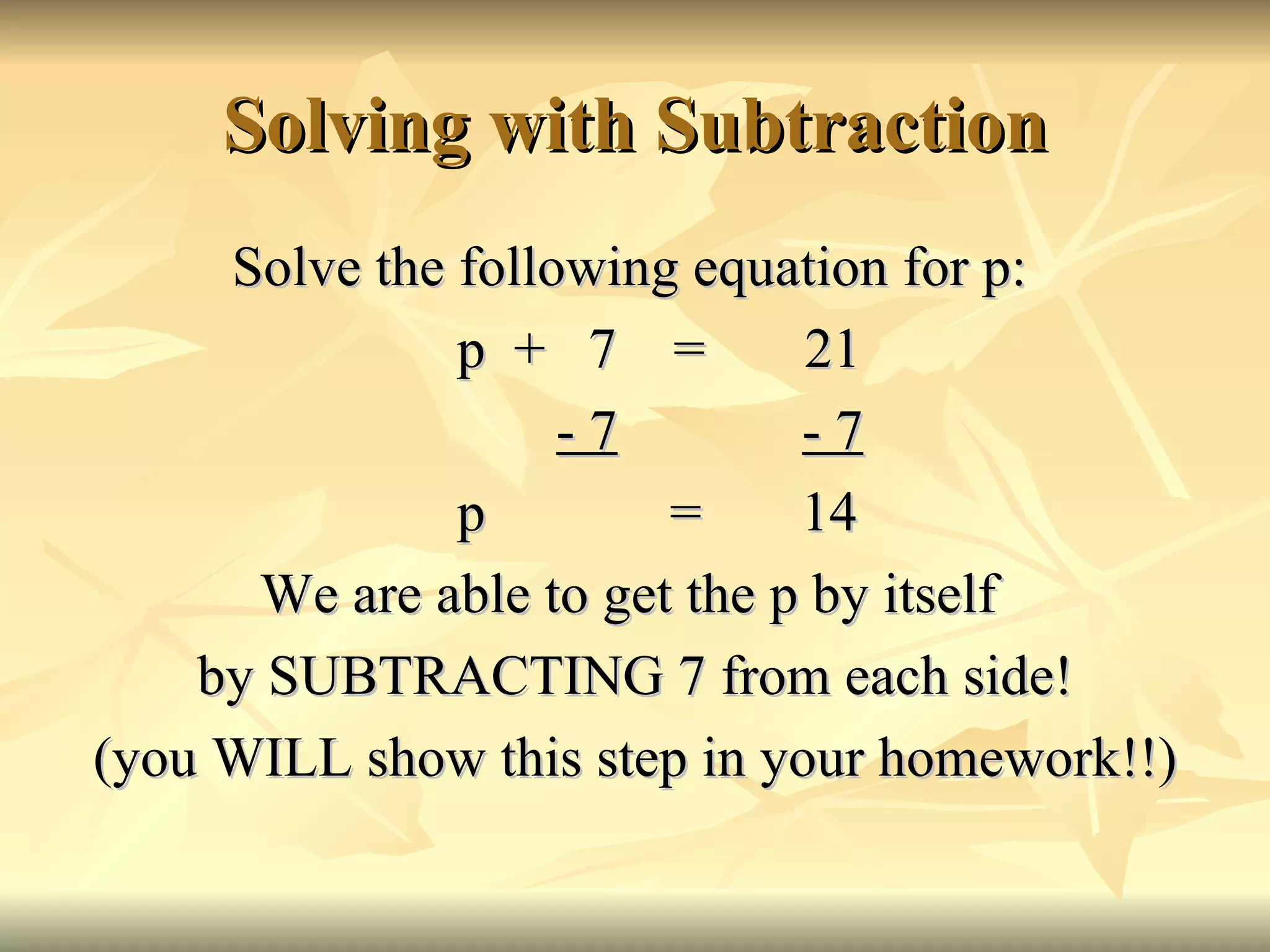 Solving with Subtraction Solve the following equation for p: p  +  7  =  21   - 7   - 7 p  =  14 We are able to get the p by itself  by SUBTRACTING 7 from each side! (you WILL show this step in your homework!!) 