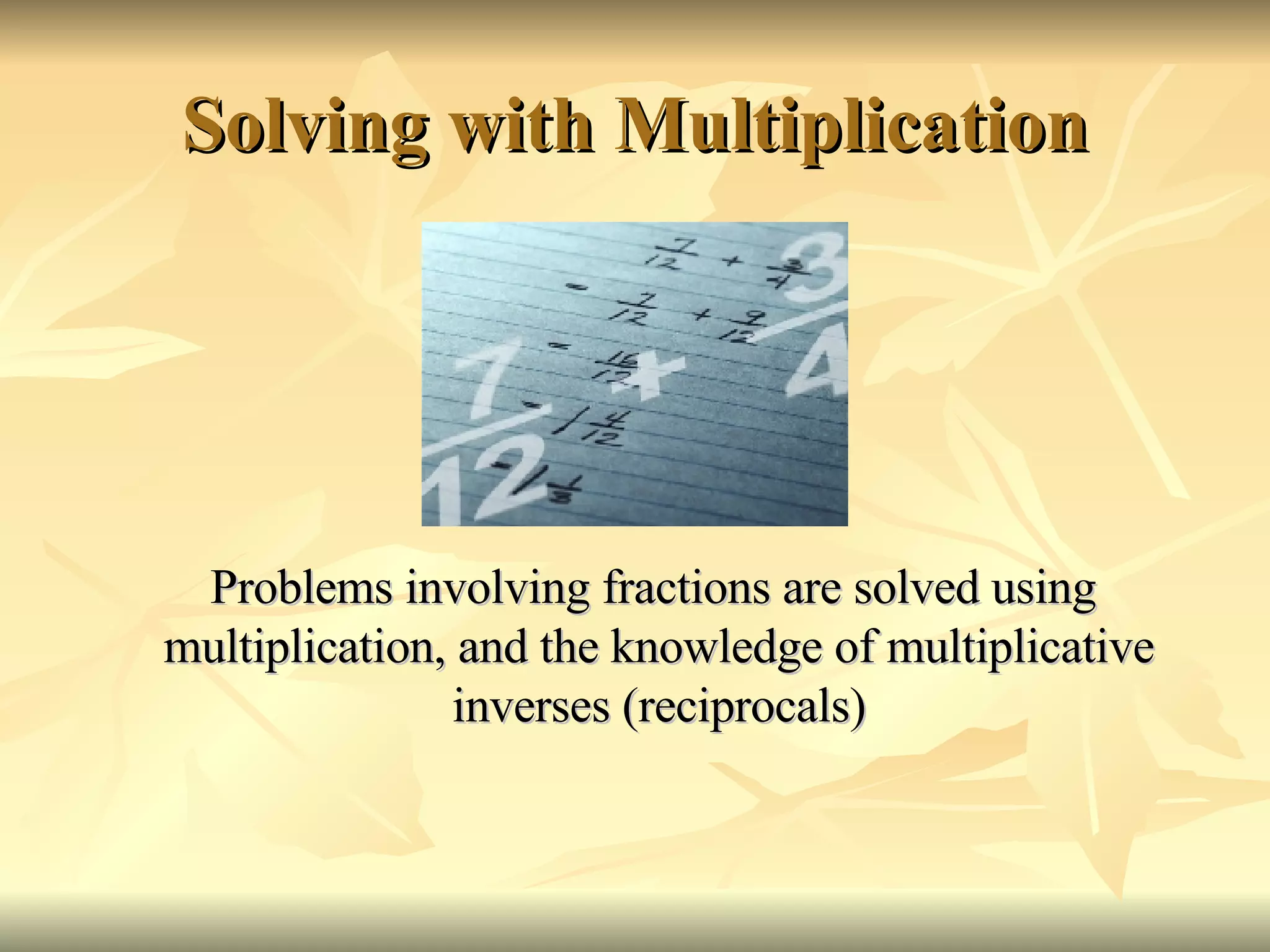 Solving with Multiplication Problems involving fractions are solved using multiplication, and the knowledge of multiplicative inverses (reciprocals) 