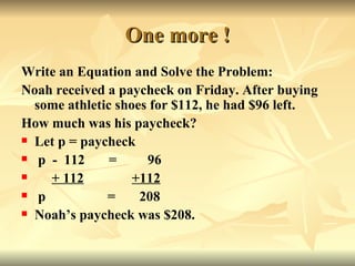 One more ! Write an Equation and Solve the Problem: Noah received a paycheck on Friday. After buying some athletic shoes for $112, he had $96 left. How much was his paycheck? Let p = paycheck p  -  112  =  96 + 112   +112   p  =  208 Noah’s paycheck was $208.  