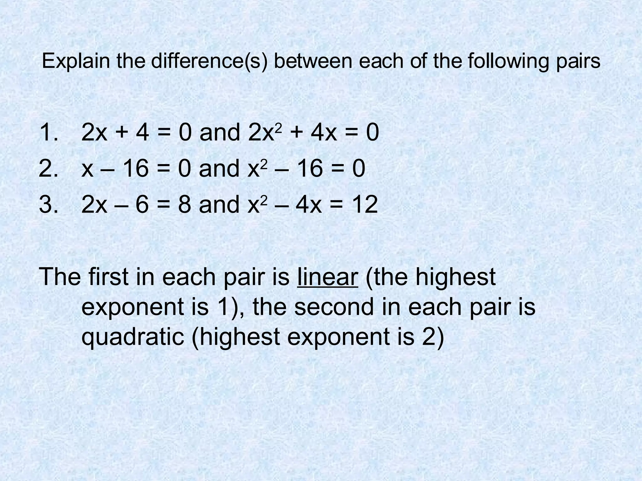 Explain the difference(s) between each of the following pairs 2x + 4 = 0 and 2x 2 + 4x = 0 x – 16 = 0 and x 2 – 16 = 0 2x – 6 = 8 and x 2 – 4x = 12 The first in each pair is linear (the highest exponent is 1), the second in each pair is quadratic (highest exponent is 2)