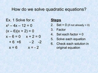How do we solve quadratic equations? Ex. 1 Solve for x: x 2  – 4x – 12 = 0  (x – 6)(x + 2) = 0 x – 6 = 0  x + 2 = 0 + 6  +6  - 2  -2 x = 6  x = - 2 Steps Set = 0  (if not already = 0) Factor Set each factor = 0 Solve each equation Check each solution in original equation 