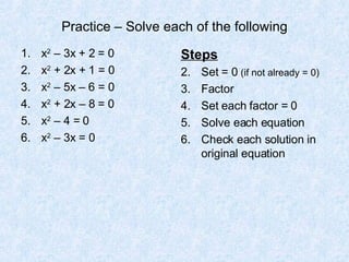 Practice – Solve each of the following x 2  – 3x + 2 = 0 x 2  + 2x + 1 = 0 x 2  – 5x – 6 = 0 x 2  + 2x – 8 = 0 x 2  – 4 = 0 x 2  – 3x = 0 Steps Set = 0  (if not already = 0) Factor Set each factor = 0 Solve each equation Check each solution in original equation 