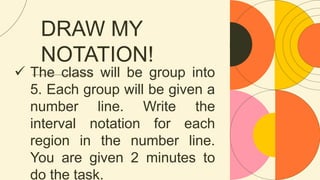 DRAW MY
NOTATION!
 The class will be group into
5. Each group will be given a
number line. Write the
interval notation for each
region in the number line.
You are given 2 minutes to
do the task.
 