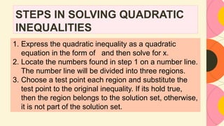 STEPS IN SOLVING QUADRATIC
INEQUALITIES
1. Express the quadratic inequality as a quadratic
equation in the form of and then solve for x.
2. Locate the numbers found in step 1 on a number line.
The number line will be divided into three regions.
3. Choose a test point each region and substitute the
test point to the original inequality. If its hold true,
then the region belongs to the solution set, otherwise,
it is not part of the solution set.
 