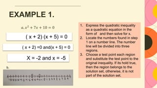 EXAMPLE 1.
𝑎. 𝑥2
+ 7𝑥 + 10 = 0
( x + 2) (x + 5) = 0
( x + 2) =0 and(x + 5) = 0
X = -2 and x = -5
b.
1. Express the quadratic inequality
as a quadratic equation in the
form of and then solve for x.
2. Locate the numbers found in step
1 on a number line. The number
line will be divided into three
regions.
3. Choose a test point each region
and substitute the test point to the
original inequality. If its hold true,
then the region belongs to the
solution set, otherwise, it is not
part of the solution set.
 