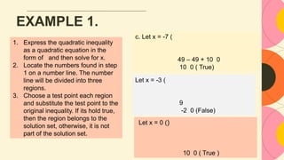 EXAMPLE 1.
c. Let x = -7 (
49 – 49 + 10 0
10 0 ( True)
Let x = -3 (
9
-2 0 (False)
Let x = 0 ()
10 0 ( True )
1. Express the quadratic inequality
as a quadratic equation in the
form of and then solve for x.
2. Locate the numbers found in step
1 on a number line. The number
line will be divided into three
regions.
3. Choose a test point each region
and substitute the test point to the
original inequality. If its hold true,
then the region belongs to the
solution set, otherwise, it is not
part of the solution set.
 
