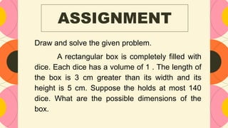 ASSIGNMENT
Draw and solve the given problem.
A rectangular box is completely filled with
dice. Each dice has a volume of 1 . The length of
the box is 3 cm greater than its width and its
height is 5 cm. Suppose the holds at most 140
dice. What are the possible dimensions of the
box.
 
