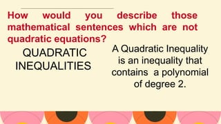 How would you describe those
mathematical sentences which are not
quadratic equations?
QUADRATIC
INEQUALITIES
A Quadratic Inequality
is an inequality that
contains a polynomial
of degree 2.
 