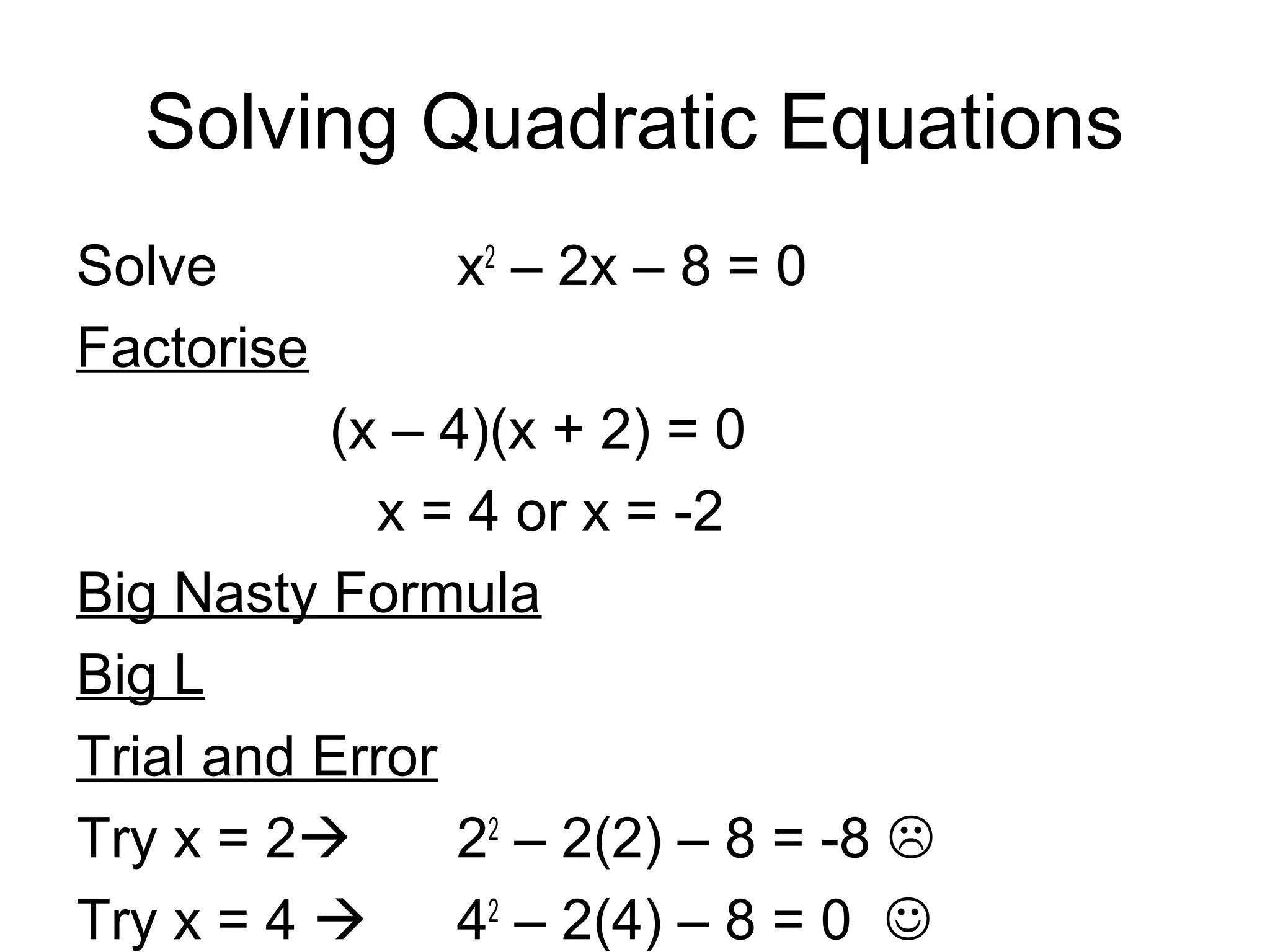 Solving Quadratic Equations
Solve x2
– 2x – 8 = 0
Factorise
(x – 4)(x + 2) = 0
x = 4 or x = -2
Big Nasty Formula
Big L
Trial and Error
Try x = 2 22
– 2(2) – 8 = -8 
Try x = 4  42
– 2(4) – 8 = 0 
 