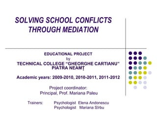 SOLVING SCHOOL CONFLICTS
   THROUGH MEDIATION

                 EDUCATIONAL PROJECT
                          by
TECHNICAL COLLEGE “GHEORGHE CARTIANU”
             PIATRA NEAMŢ

Academic years: 2009-2010, 2010-2011, 2011-2012

                 Project coordinator:
            Principal, Prof. Mariana Paleu

     Trainers:      Psychologist Elena Andonescu
                    Psychologist Mariana Sîrbu
 
