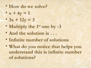 How do we solve? x + 4y = 1 3x + 12y = 3 Multiply the 1 st  one by -3 And the solution is . . . Infinite number of solutions What do you notice that helps you understand this is infinite number of solutions? 
