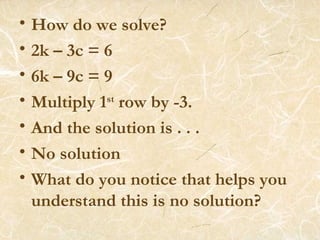 How do we solve? 2k – 3c = 6 6k – 9c = 9 Multiply 1 st  row by -3. And the solution is . . . No solution What do you notice that helps you understand this is no solution? 