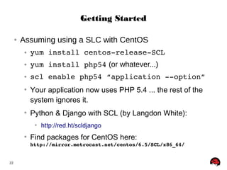 22 
GGeettttiinngg SSttaarrtteedd 
● Assuming using a SLC with CentOS 
● yum install centos­release­SCL 
● yum install php54 (or whatever...) 
● scl enable php54 “application ­­option” 
● Your application now uses PHP 5.4 ... the rest of the 
system ignores it. 
● Python & Django with SCL (by Langdon White): 
● http://red.ht/scldjango 
● Find packages for CentOS here: 
http://mirror.metrocast.net/centos/6.5/SCL/x86_64/ 
 