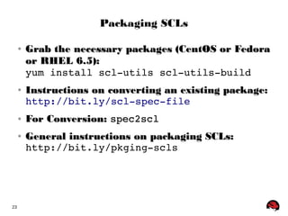 23 
Packaging SCLs 
● Grab the necessary ppaacckkaaggeess ((CCeennttOOSS oorr FFeeddoorraa 
oorr RRHHEELL 66..55)):: 
yum install scl­utils 
scl­utils­build 
● IInnssttrruuccttiioonnss oonn ccoonnvveerrttiinngg aann eexxiissttiinngg ppaacckkaaggee:: 
http://bit.ly/scl­spec­file 
● FFoorr CCoonnvveerrssiioonn:: spec2scl 
● GGeenneerraall iinnssttrruuccttiioonnss oonn ppaacckkaaggiinngg SSCCLLss:: 
http://bit.ly/pkging­scls 
 