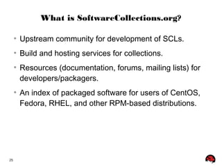 25 
What is SoftwareCollections.org? 
● Upstream community for development of SCLs. 
● Build and hosting services for collections. 
● Resources (documentation, forums, mailing lists) for 
developers/packagers. 
● An index of packaged software for users of CentOS, 
Fedora, RHEL, and other RPM-based distributions. 
 