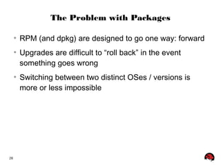 28 
The Problem with Packages 
● RPM (and dpkg) are designed to go one way: forward 
● Upgrades are difficult to “roll back” in the event 
something goes wrong 
● Switching between two distinct OSes / versions is 
more or less impossible 
 