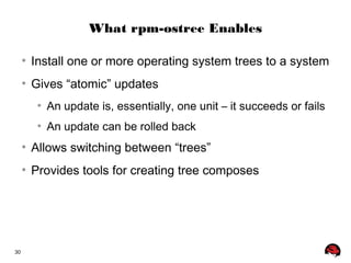 30 
What rpm-ostree Enables 
● Install one or more operating system trees to a system 
● Gives “atomic” updates 
● An update is, essentially, one unit – it succeeds or fails 
● An update can be rolled back 
● Allows switching between “trees” 
● Provides tools for creating tree composes 
 
