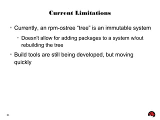 31 
Current Limitations 
● Currently, an rpm-ostree “tree” is an immutable system 
● Doesn't allow for adding packages to a system w/out 
rebuilding the tree 
● Build tools are still being developed, but moving 
quickly 
 