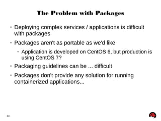 33 
The Problem with Packages 
● Deploying complex services / applications is difficult 
with packages 
● Packages aren't as portable as we'd like 
● Application is developed on CentOS 6, but production is 
using CentOS 7? 
● Packaging guidelines can be ... difficult 
● Packages don't provide any solution for running 
containerized applications... 
 