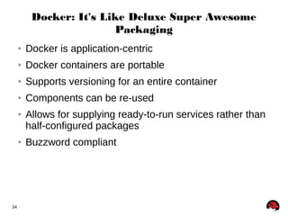 34 
Docker: It's Like Deluxe Super Awesome 
Packaging 
● Docker is application-centric 
● Docker containers are portable 
● Supports versioning for an entire container 
● Components can be re-used 
● Allows for supplying ready-to-run services rather than 
half-configured packages 
● Buzzword compliant 
 