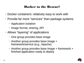 35 
Docker to the Rescue? 
● Docker containers: relatively easy to work with 
● Provide far more “services” than package systems 
● Application isolation 
● Image format, sharing, API 
● Allows “layering” of applications 
● One group provides base image 
● Another group provides base image + 
framework/service (e.g., Apache) 
● Another group provides base image + framework + 
finished application ready to deploy 
 
