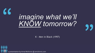 a presentation by Arnie McKinnis @ amckinnis.com
A person is smart. People are dumb, panicky dangerous
animals and you know it. 1500 years ago everybody knew the
Earth was the center of the universe; 500 years ago everybody
knew the Earth was flat; and 15 minutes ago you knew that
humans were alone on this planet.
imagine what we’ll
KNOW tomorrow?
K - Men in Black (1997)
 