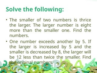 Solve the following:
• The smaller of two numbers is thrice
the larger. The larger number is eight
more than the smaller one. Find the
numbers.
• One number exceeds another by 5. If
the larger is increased by 5 and the
smaller is decreased by 8, the larger will
be 12 less than twice the smaller. Find
the original numbers.
 