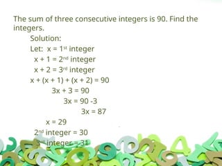 The sum of three consecutive integers is 90. Find the
integers.
Solution:
Let: x = 1st
integer
x + 1 = 2nd
integer
x + 2 = 3rd
integer
x + (x + 1) + (x + 2) = 90
3x + 3 = 90
3x = 90 -3
3x = 87
x = 29
2nd
integer = 30
3rd
integer = 31
 