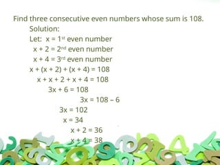 Find three consecutive even numbers whose sum is 108.
Solution:
Let: x = 1st
even number
x + 2 = 2nd
even number
x + 4 = 3rd
even number
x + (x + 2) + (x + 4) = 108
x + x + 2 + x + 4 = 108
3x + 6 = 108
3x = 108 – 6
3x = 102
x = 34
x + 2 = 36
x + 4 = 38
 