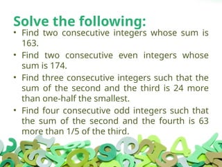 Solve the following:
• Find two consecutive integers whose sum is
163.
• Find two consecutive even integers whose
sum is 174.
• Find three consecutive integers such that the
sum of the second and the third is 24 more
than one-half the smallest.
• Find four consecutive odd integers such that
the sum of the second and the fourth is 63
more than 1/5 of the third.
 