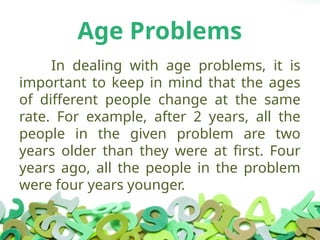 Age Problems
In dealing with age problems, it is
important to keep in mind that the ages
of different people change at the same
rate. For example, after 2 years, all the
people in the given problem are two
years older than they were at first. Four
years ago, all the people in the problem
were four years younger.
 