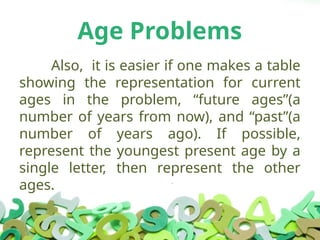 Age Problems
Also, it is easier if one makes a table
showing the representation for current
ages in the problem, “future ages”(a
number of years from now), and “past”(a
number of years ago). If possible,
represent the youngest present age by a
single letter, then represent the other
ages.
 