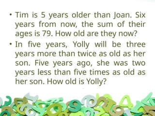 • Tim is 5 years older than Joan. Six
years from now, the sum of their
ages is 79. How old are they now?
• In five years, Yolly will be three
years more than twice as old as her
son. Five years ago, she was two
years less than five times as old as
her son. How old is Yolly?
 