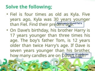 Solve the following;
• Fiel is four times as old as Kyla. Five
years ago, Kyla was 30 years younger
than Fiel. Find their present age.
• On Dave’s birthday, his brother Harry is
17 years younger than three times his
age. The boy’s father Tom, is 12 years
older than twice Harry’s age. If Dave is
seven years younger than his brother,
how many candles are on Dave’s cake?
Kyla’s age is 10 and Fiel is
40.
There are 12 candles on
Dave’s cake.
 
