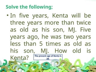 Solve the following;
• In five years, Kenta will be
three years more than twice
as old as his son, MJ. Five
years ago, he was two years
less than 5 times as old as
his son, MJ. How old is
Kenta?
The present age of Kenta is
28.
 