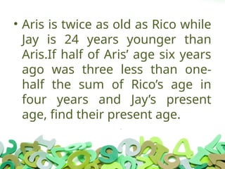 • Aris is twice as old as Rico while
Jay is 24 years younger than
Aris.If half of Aris’ age six years
ago was three less than one-
half the sum of Rico’s age in
four years and Jay’s present
age, find their present age.
 