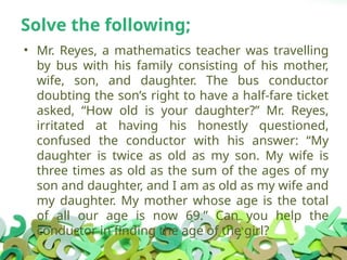 Solve the following;
• Mr. Reyes, a mathematics teacher was travelling
by bus with his family consisting of his mother,
wife, son, and daughter. The bus conductor
doubting the son’s right to have a half-fare ticket
asked, “How old is your daughter?” Mr. Reyes,
irritated at having his honestly questioned,
confused the conductor with his answer: “My
daughter is twice as old as my son. My wife is
three times as old as the sum of the ages of my
son and daughter, and I am as old as my wife and
my daughter. My mother whose age is the total
of all our age is now 69.” Can you help the
conductor in finding the age of the girl?
 